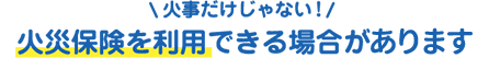 火災だけじゃない!火災保険を利用できる場合がございます